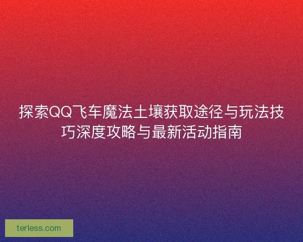 探索QQ飞车魔法土壤获取途径与玩法技巧深度攻略与最新活动指南