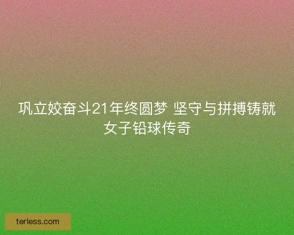 巩立姣奋斗21年终圆梦 坚守与拼搏铸就女子铅球传奇