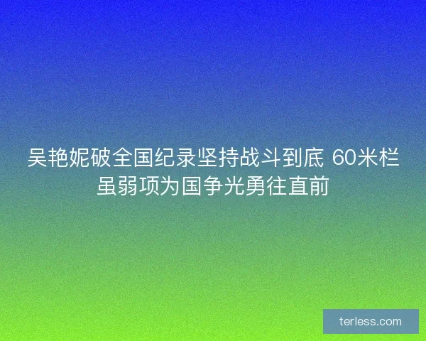 吴艳妮破全国纪录坚持战斗到底 60米栏虽弱项为国争光勇往直前