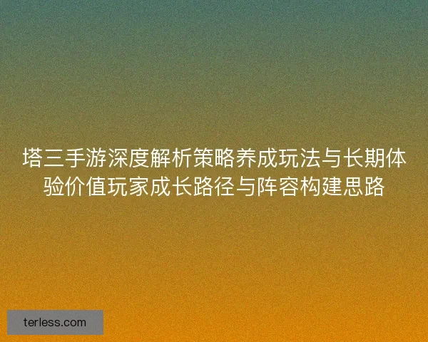 塔三手游深度解析策略养成玩法与长期体验价值玩家成长路径与阵容构建思路