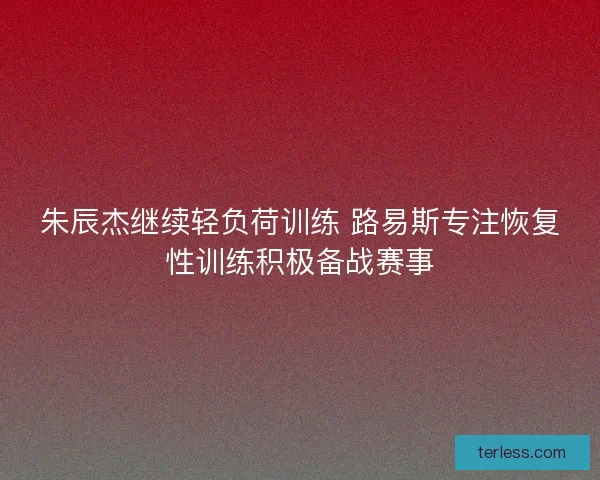 朱辰杰继续轻负荷训练 路易斯专注恢复性训练积极备战赛事