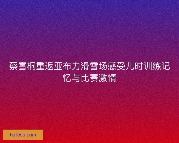 蔡雪桐重返亚布力滑雪场感受儿时训练记忆与比赛激情