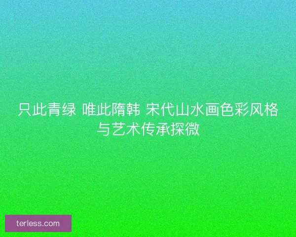 只此青绿 唯此隋韩 宋代山水画色彩风格与艺术传承探微