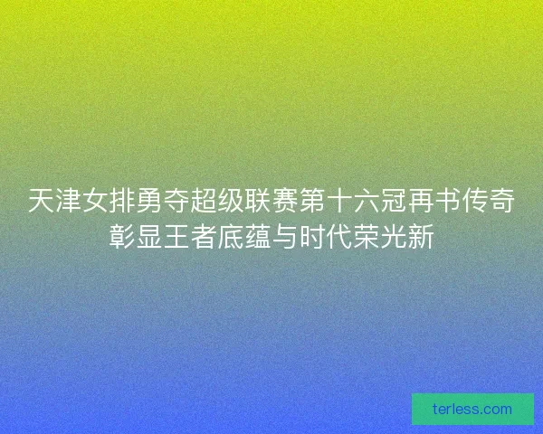 天津女排勇夺超级联赛第十六冠再书传奇彰显王者底蕴与时代荣光新