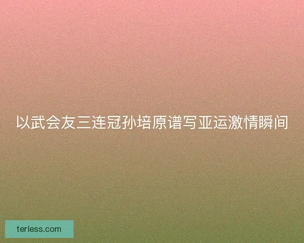 以武会友三连冠孙培原谱写亚运激情瞬间 以武会友三连冠孙培原谱写亚运激情瞬间