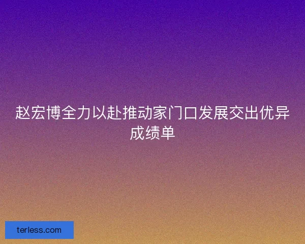 赵宏博全力以赴推动家门口发展交出优异成绩单