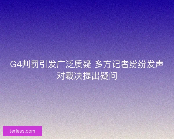 G4判罚引发广泛质疑 多方记者纷纷发声对裁决提出疑问
