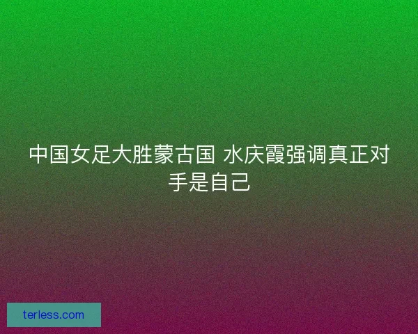 中国女足大胜蒙古国 水庆霞强调真正对手是自己 中国女足大胜蒙古国 水庆霞强调真正对手是自己