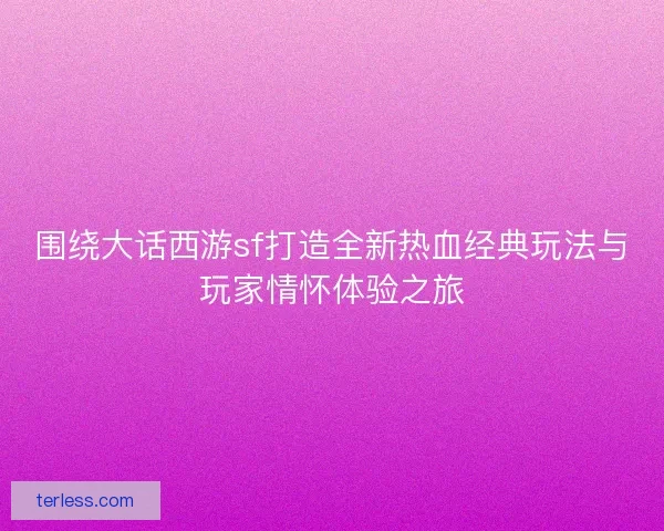 围绕大话西游sf打造全新热血经典玩法与玩家情怀体验之旅