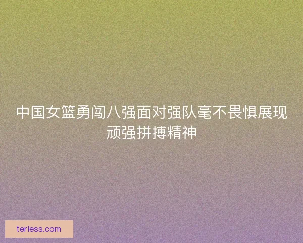 中国女篮勇闯八强面对强队毫不畏惧展现顽强拼搏精神